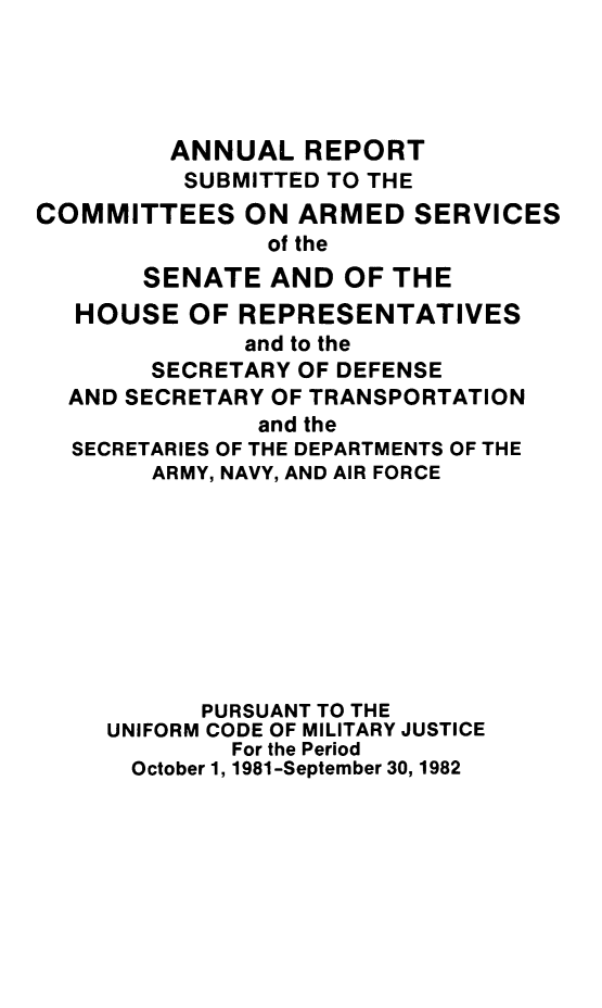 handle is hein.usfed/areparmse0031 and id is 1 raw text is: ANNUAL REPORT
SUBMITTED TO THE
COMMITTEES ON ARMED SERVICES
of the
SENATE AND OF THE
HOUSE OF REPRESENTATIVES
and to the
SECRETARY OF DEFENSE
AND SECRETARY OF TRANSPORTATION
and the
SECRETARIES OF THE DEPARTMENTS OF THE
ARMY, NAVY, AND AIR FORCE
PURSUANT TO THE
UNIFORM CODE OF MILITARY JUSTICE
For the Period
October 1, 1981-September 30, 1982



