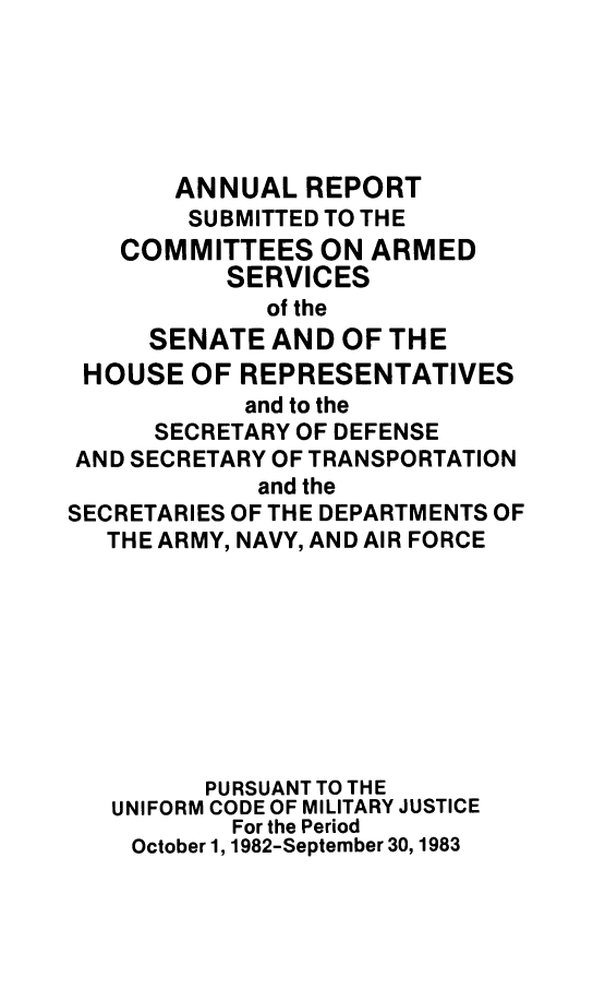handle is hein.usfed/areparmse0032 and id is 1 raw text is: ANNUAL REPORT
SUBMITTED TO THE
COMMITTEES ON ARMED
SERVICES
of the
SENATE AND OF THE
HOUSE OF REPRESENTATIVES
and to the
SECRETARY OF DEFENSE
AND SECRETARY OF TRANSPORTATION
and the
SECRETARIES OF THE DEPARTMENTS OF
THE ARMY, NAVY, AND AIR FORCE
PURSUANT TO THE
UNIFORM CODE OF MILITARY JUSTICE
For the Period
October 1, 1982-September 30, 1983


