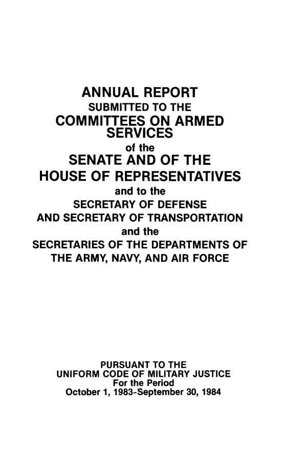 handle is hein.usfed/areparmse0033 and id is 1 raw text is: ANNUAL REPORT
SUBMITTED TO THE
COMMITTEES ON ARMED
SERVICES
of the
SENATE AND OF THE
HOUSE OF REPRESENTATIVES
and to the
SECRETARY OF DEFENSE
AND SECRETARY OF TRANSPORTATION
and the
SECRETARIES OF THE DEPARTMENTS OF
THE ARMY, NAVY, AND AIR FORCE
PURSUANT TO THE
UNIFORM CODE OF MILITARY JUSTICE
For the Period
October 1, 1983-September 30, 1984


