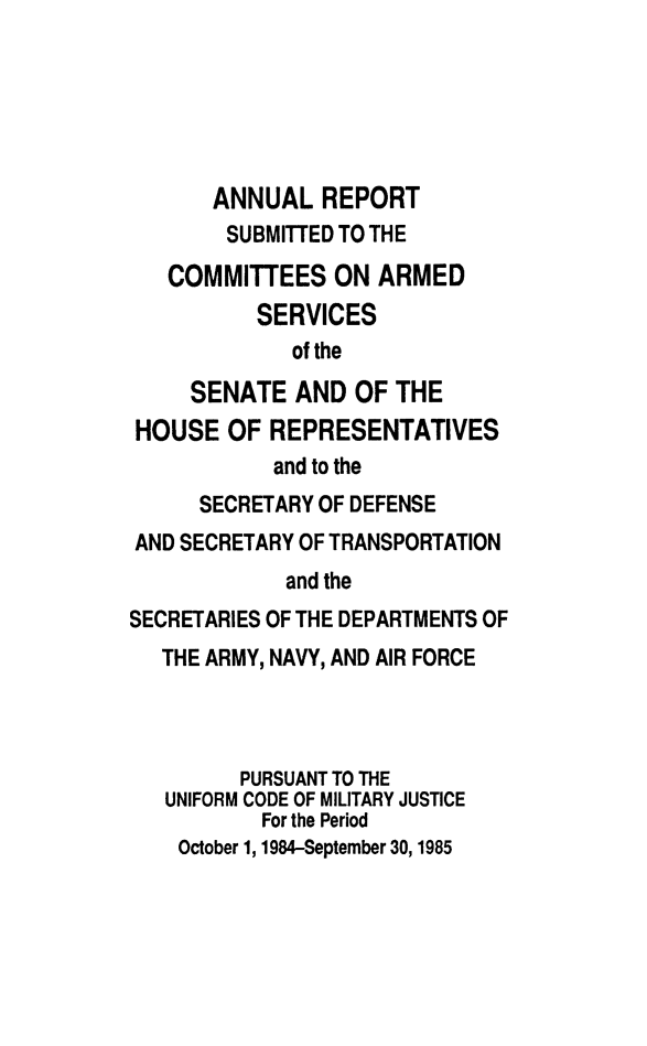 handle is hein.usfed/areparmse0034 and id is 1 raw text is: ANNUAL REPORT
SUBMITTED TO THE
COMMITTEES ON ARMED
SERVICES
of the
SENATE AND OF THE
HOUSE OF REPRESENTATIVES
and to the
SECRETARY OF DEFENSE
AND SECRETARY OF TRANSPORTATION
and the
SECRETARIES OF THE DEPARTMENTS OF
THE ARMY, NAVY, AND AIR FORCE
PURSUANT TO THE
UNIFORM CODE OF MILITARY JUSTICE
For the Period
October 1, 1984-September 30,1985


