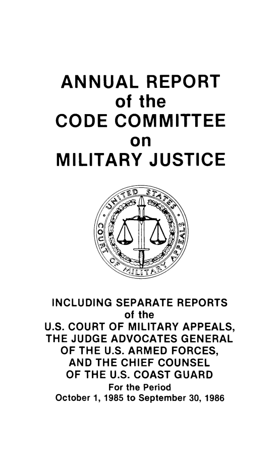 handle is hein.usfed/areparmse0035 and id is 1 raw text is: ANNUAL REPORT
of the
CODE COMMITTEE
on
MILITARY JUSTICE

INCLUDING SEPARATE REPORTS
of the
U.S. COURT OF MILITARY APPEALS,
THE JUDGE ADVOCATES GENERAL
OF THE U.S. ARMED FORCES,
AND THE CHIEF COUNSEL
OF THE U.S. COAST GUARD
For the Period
October 1, 1985 to September 30, 1986


