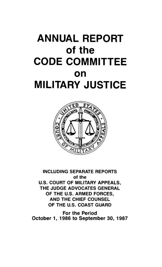 handle is hein.usfed/areparmse0036 and id is 1 raw text is: ANNUAL REPORT
of the
CODE COMMITTEE
on
MILITARY JUSTICE

INCLUDING SEPARATE REPORTS
of the
U.S. COURT OF MILITARY APPEALS,
THE JUDGE ADVOCATES GENERAL
OF THE U.S. ARMED FORCES,
AND THE CHIEF COUNSEL
OF THE U.S. COAST GUARD
For the Period
October 1, 1986 to September 30, 1987


