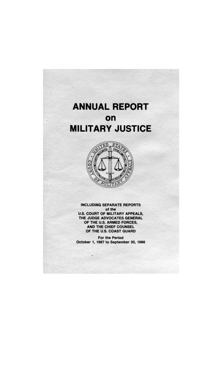 handle is hein.usfed/areparmse0037 and id is 1 raw text is: ANNUAL REPORT
on
MILITARY JUSTICE
INCLUDING SEPARATE REPORTS
of the
U.S. COURT OF MILITARY APPEALS,
THE JUDGE ADVOCATES GENERAL
OF THE U.S. ARMED FORCES,
AND THE CHIEF COUNSEL
OF THE U.S. COAST GUARD
For the Period
October 1, 1987 to September 30, 1988


