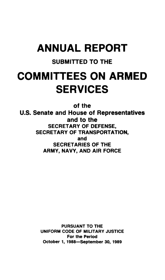 handle is hein.usfed/areparmse0038 and id is 1 raw text is: ANNUAL REPORT
SUBMITTED TO THE
COMMITTEES ON ARMED
SERVICES
of the
U.S. Senate and House of Representatives
and to the
SECRETARY OF DEFENSE,
SECRETARY OF TRANSPORTATION,
and
SECRETARIES OF THE
ARMY, NAVY, AND AIR FORCE

PURSUANT TO THE
UNIFORM CODE OF MILITARY JUSTICE
For the Period
October 1, 1988-September 30, 1989


