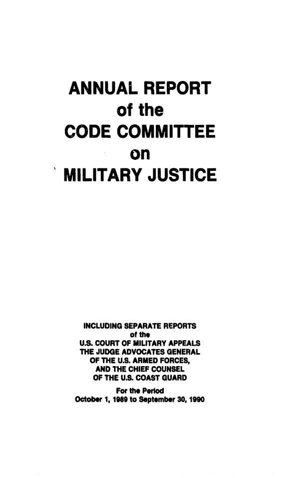 handle is hein.usfed/areparmse0039 and id is 1 raw text is: ANNUAL REPORT
of the
CODE COMMITTEE
on
MILITARY JUSTICE

INCLUDING SEPARATE REPORTS
of the
U.S. COURT OF MILITARY APPEALS
THE JUDGE ADVOCATES GENERAL
OF THE U.S. ARMED FORCES,
AND THE CHIEF COUNSEL
OF THE U.S. COAST GUARD
For the Period
October 1, 1989 to September 30, 1990


