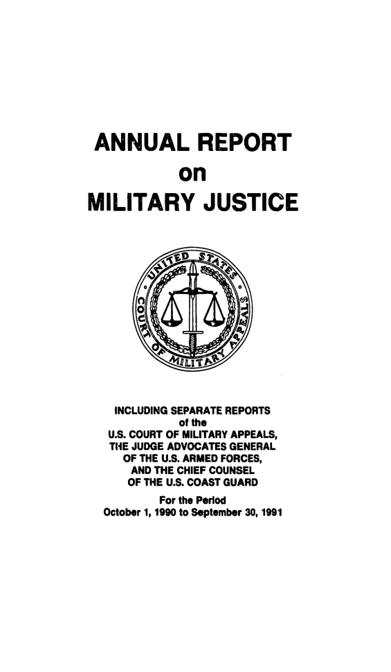 handle is hein.usfed/areparmse0040 and id is 1 raw text is: ANNUAL REPORT
on
MILITARY JUSTICE

INCLUDING SEPARATE REPORTS
of the
U.S. COURT OF MILITARY APPEALS,
THE JUDGE ADVOCATES GENERAL
OF THE U.S. ARMED FORCES,
AND THE CHIEF COUNSEL
OF THE U.S. COAST GUARD
For the Period
October 1, 1990 to September 30, 1991


