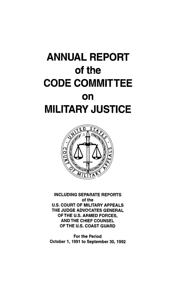 handle is hein.usfed/areparmse0041 and id is 1 raw text is: ANNUAL REPORT
of the
CODE COMMITTEE
on
MILITARY JUSTICE

INCLUDING SEPARATE REPORTS
of the
U.S. COURT OF MILITARY APPEALS
THE JUDGE ADVOCATES GENERAL
OFTHE U.S. ARMED FORCES,
AND THE CHIEF COUNSEL
OF THE U.S. COAST GUARD
For the Period
October 1, 1991 to September 30,1992


