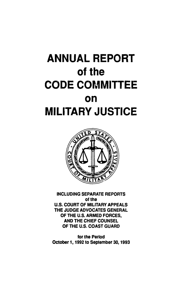 handle is hein.usfed/areparmse0042 and id is 1 raw text is: ANNUAL REPORT
of the
CODE COMMITTEE
on
MILITARY JUSTICE

INCLUDING SEPARATE REPORTS
of the
U.S. COURT OF MILITARY APPEALS
THE JUDGE ADVOCATES GENERAL
OF THE U.S. ARMED FORCES,
AND THE CHIEF COUNSEL
OF THE U.S. COAST GUARD
for the Period
October 1, 1992 to September 30,1993


