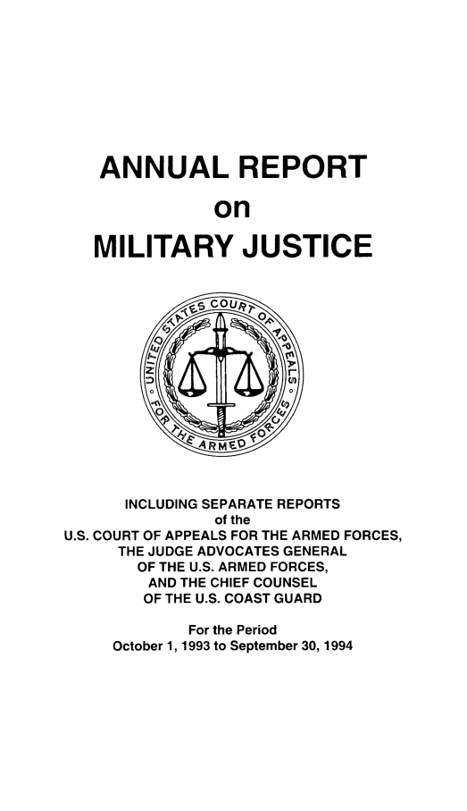 handle is hein.usfed/areparmse0043 and id is 1 raw text is: ANNUAL REPORT
on
MILITARY JUSTICE

INCLUDING SEPARATE REPORTS
of the
U.S. COURT OF APPEALS FOR THE ARMED FORCES,
THE JUDGE ADVOCATES GENERAL
OF THE U.S. ARMED FORCES,
AND THE CHIEF COUNSEL
OF THE U.S. COAST GUARD
For the Period
October 1, 1993 to September 30, 1994


