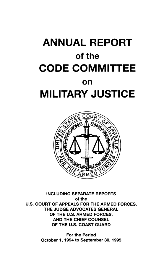 handle is hein.usfed/areparmse0044 and id is 1 raw text is: ANNUAL REPORT
of the
CODE COMMITTEE
on
MILITARY JUSTICE

INCLUDING SEPARATE REPORTS
of the
U.S. COURT OF APPEALS FOR THE ARMED FORCES,
THE JUDGE ADVOCATES GENERAL
OF THE U.S. ARMED FORCES,
AND THE CHIEF COUNSEL
OF THE U.S. COAST GUARD
For the Period
October 1, 1994 to September 30, 1995


