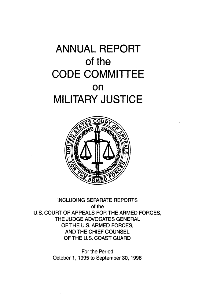 handle is hein.usfed/areparmse0045 and id is 1 raw text is: ANNUAL REPORT
of the
CODE COMMITTEE
on
MILITARY JUSTICE

INCLUDING SEPARATE REPORTS
of the
U.S. COURT OF APPEALS FOR THE ARMED FORCES,
THE JUDGE ADVOCATES GENERAL
OF THE U.S. ARMED FORCES,
AND THE CHIEF COUNSEL
OF THE U.S. COAST GUARD
For the Period
October 1, 1995 to September 30, 1996


