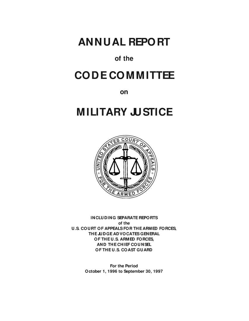 handle is hein.usfed/areparmse0046 and id is 1 raw text is: ANNUAL REPORT
of the
CO DE CO MM ITTEE
on
MIL TARY JJ STICE

INCLUDING SEPARATE REPORTS
of the
U.S CO U RT OF APPEALS FO R TH E ARM ED FO RCES,
TH E J. D GE AD VO CATES G EN ERAL
OFTHEU.S. ARMED FORCES,
AND THECHIEFCOUNSEL
OFTHEU.S COAST GUARD
For the Period
October 1, 1996 to September 30, 1997


