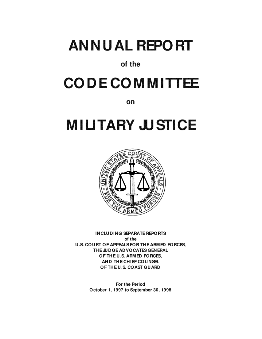 handle is hein.usfed/areparmse0047 and id is 1 raw text is: AN NU AL REPO RT
of the
CO D E CO MM ITTEE
on
MILITARY JJSTICE

INCLUDING SEPARATE REPORTS
of the
U.S. CO U RT OF APPEALS FO R TH E ARM ED FO RCES,
TH E JU D GE AD VO CATES G EN ERAL
OFTHEU.S. ARMED FORCES,
AND THECHIEFCOUNSEL
OFTHEU.S. COASTGUARD
For the Period
October 1, 1997 to September 30, 1998


