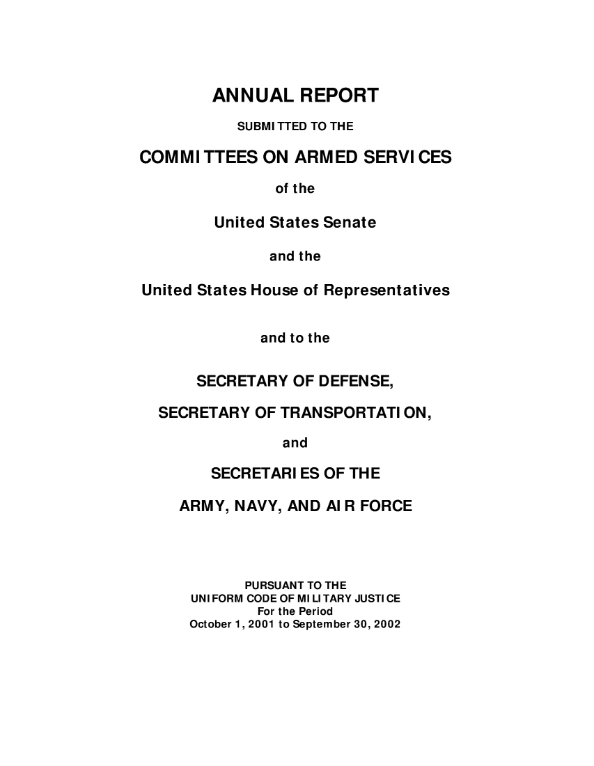 handle is hein.usfed/areparmse0051 and id is 1 raw text is: ANNUAL REPORT
SUBMI TTED TO THE
COMMI TTEES ON ARMED SERVI CES
of the
United States Senate
and the
United States House of Representatives
and to the
SECRETARY OF DEFENSE,
SECRETARY OF TRANSPORTATI ON,
and
SECRETARI ES OF THE
ARMY, NAVY, AND Al R FORCE
PURSUANT TO THE
UNI FORM CODE OF MI LI TARY JUSTI CE
For the Period
October 1, 2001 to September 30, 2002


