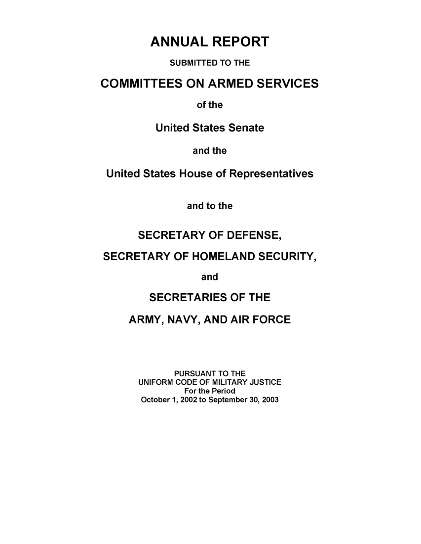 handle is hein.usfed/areparmse0052 and id is 1 raw text is: ANNUAL REPORT
SUBMITTED TO THE
COMMITTEES ON ARMED SERVICES
of the
United States Senate
and the
United States House of Representatives
and to the
SECRETARY OF DEFENSE,
SECRETARY OF HOMELAND SECURITY,
and
SECRETARIES OF THE
ARMY, NAVY, AND AIR FORCE
PURSUANT TO THE
UNIFORM CODE OF MILITARY JUSTICE
For the Period
October 1, 2002 to September 30, 2003


