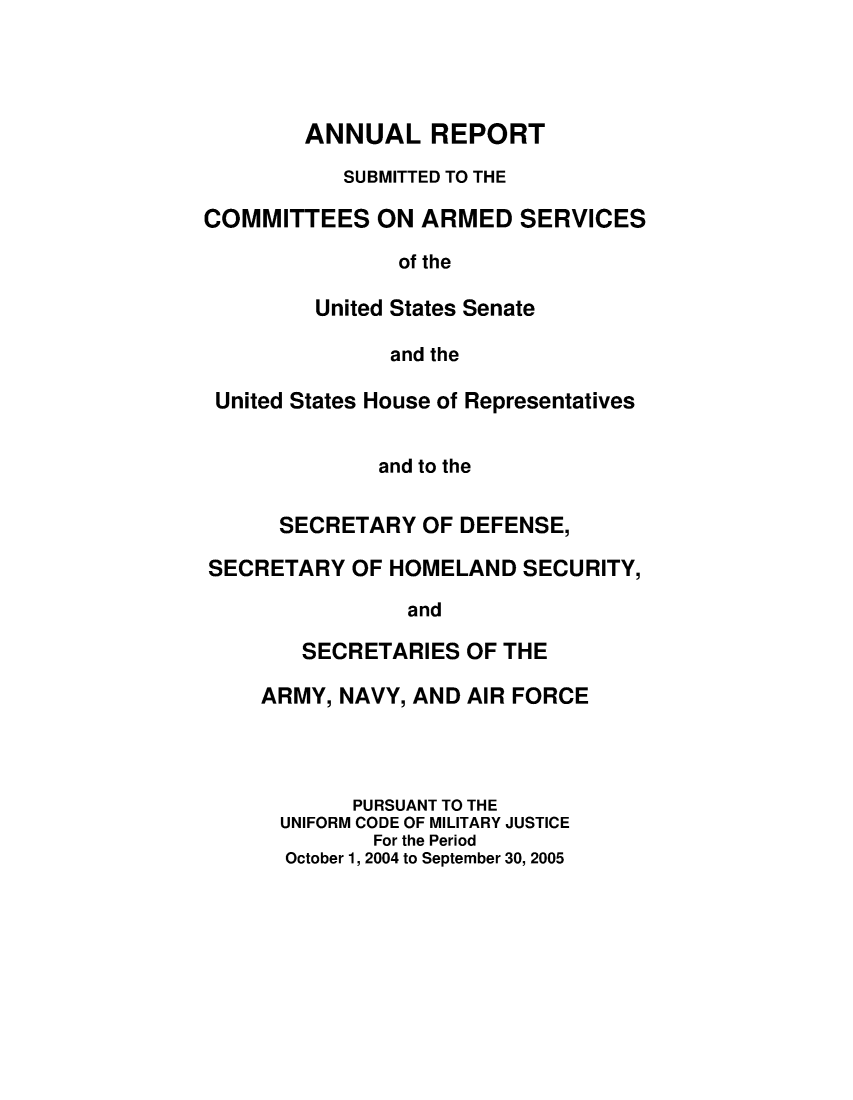 handle is hein.usfed/areparmse0054 and id is 1 raw text is: ANNUAL REPORT
SUBMITTED TO THE
COMMITTEES ON ARMED SERVICES
of the
United States Senate
and the
United States House of Representatives
and to the
SECRETARY OF DEFENSE,
SECRETARY OF HOMELAND SECURITY,
and
SECRETARIES OF THE
ARMY, NAVY, AND AIR FORCE
PURSUANT TO THE
UNIFORM CODE OF MILITARY JUSTICE
For the Period
October 1, 2004 to September 30, 2005


