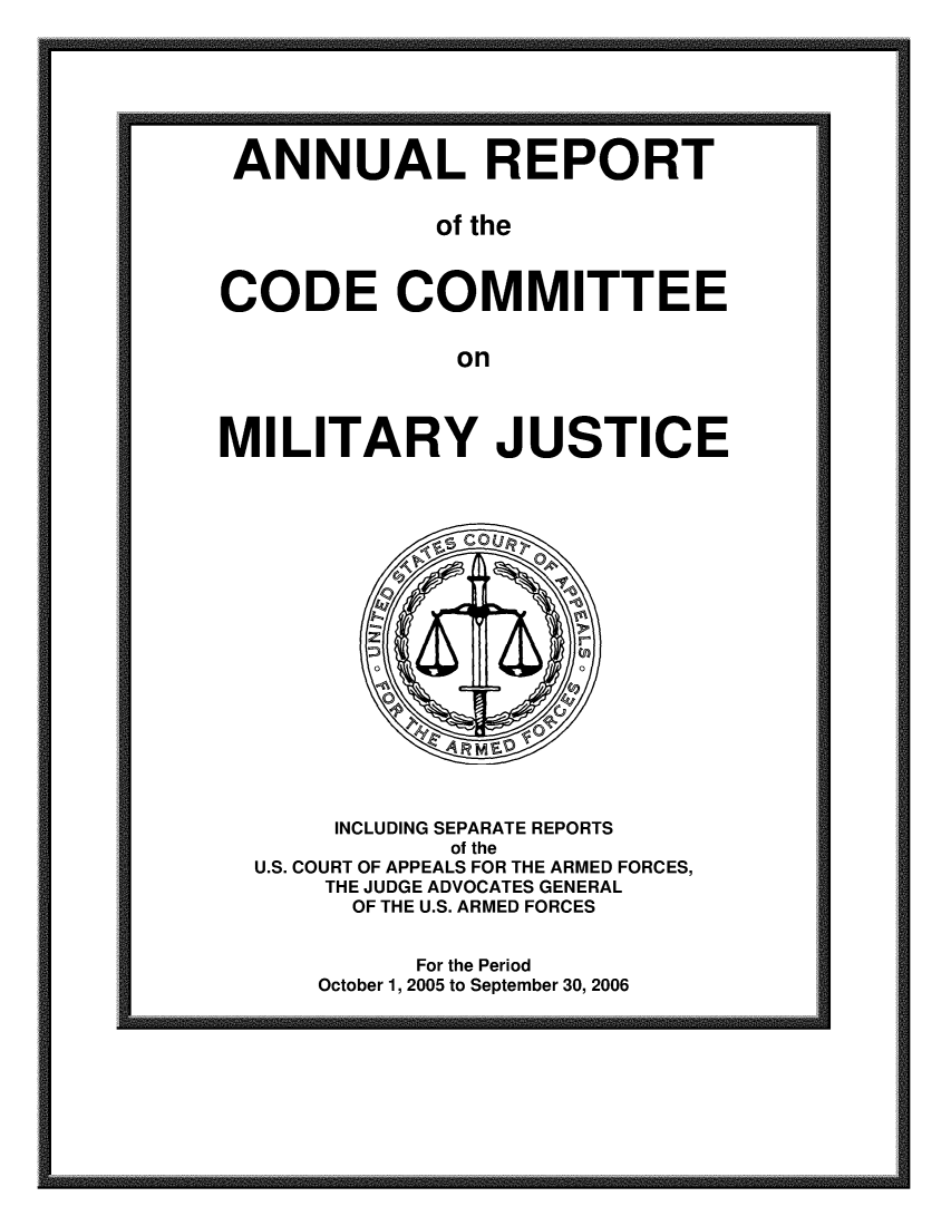 handle is hein.usfed/areparmse0055 and id is 1 raw text is: ANNUAL REPORT
of the
CODE COMMITTEE
on

MILITARY JUSTICE

INCLUDING SEPARATE REPORTS
of the
U.S. COURT OF APPEALS FOR THE ARMED FORCES,
THE JUDGE ADVOCATES GENERAL
OF THE U.S. ARMED FORCES
For the Period
October 1, 2005 to September 30, 2006


