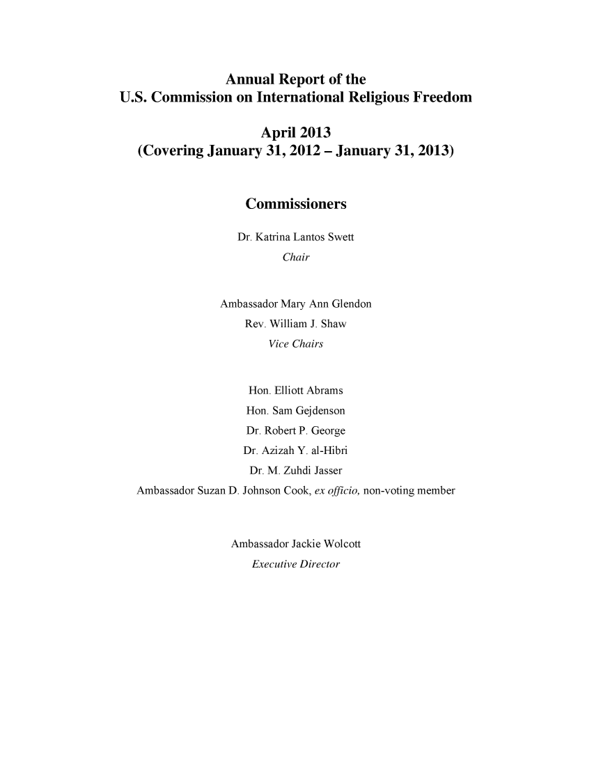 handle is hein.usfed/arusirelf2013 and id is 1 raw text is: Annual Report of the
U.S. Commission on International Religious Freedom
April 2013
(Covering January 31, 2012 - January 31, 2013)
Commissioners
Dr. Katrina Lantos Swett
Chair
Ambassador Mary Ann Glendon
Rev. William J. Shaw
Vice Chairs
Hon. Elliott Abrams
Hon. Sam Gejdenson
Dr. Robert P. George
Dr. Azizah Y. al-Hibri
Dr. M. Zuhdi Jasser
Ambassador Suzan D. Johnson Cook, ex officio, non-voting member
Ambassador Jackie Wolcott
Executive Director



