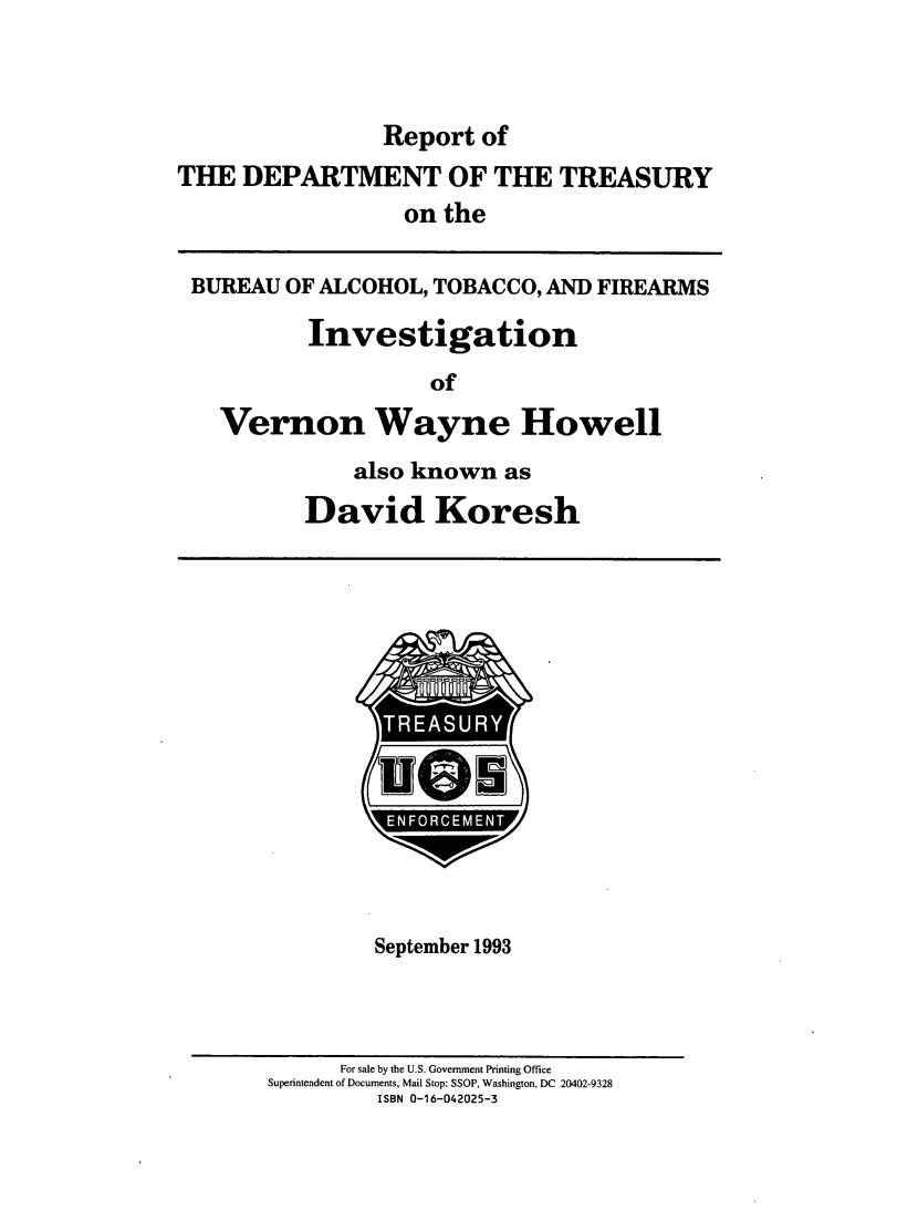 handle is hein.usfed/atfvwhdak0001 and id is 1 raw text is: 



                Report of
THE DEPARTMENT OF THE TREASURY
                  on the


 BUREAU OF ALCOHOL, TOBACCO, AND FIREARMS

          Investigation

                    of

   Vernon Wayne Howell


    also known as

David Koresh


TRESUR


U


September 1993


      For sale by the U.S. Government Printing Office
Superintendent of Documents, Mail Stop: SSOP, Washington, DC 20402-9328
         ISBN 0-16-042025-3


