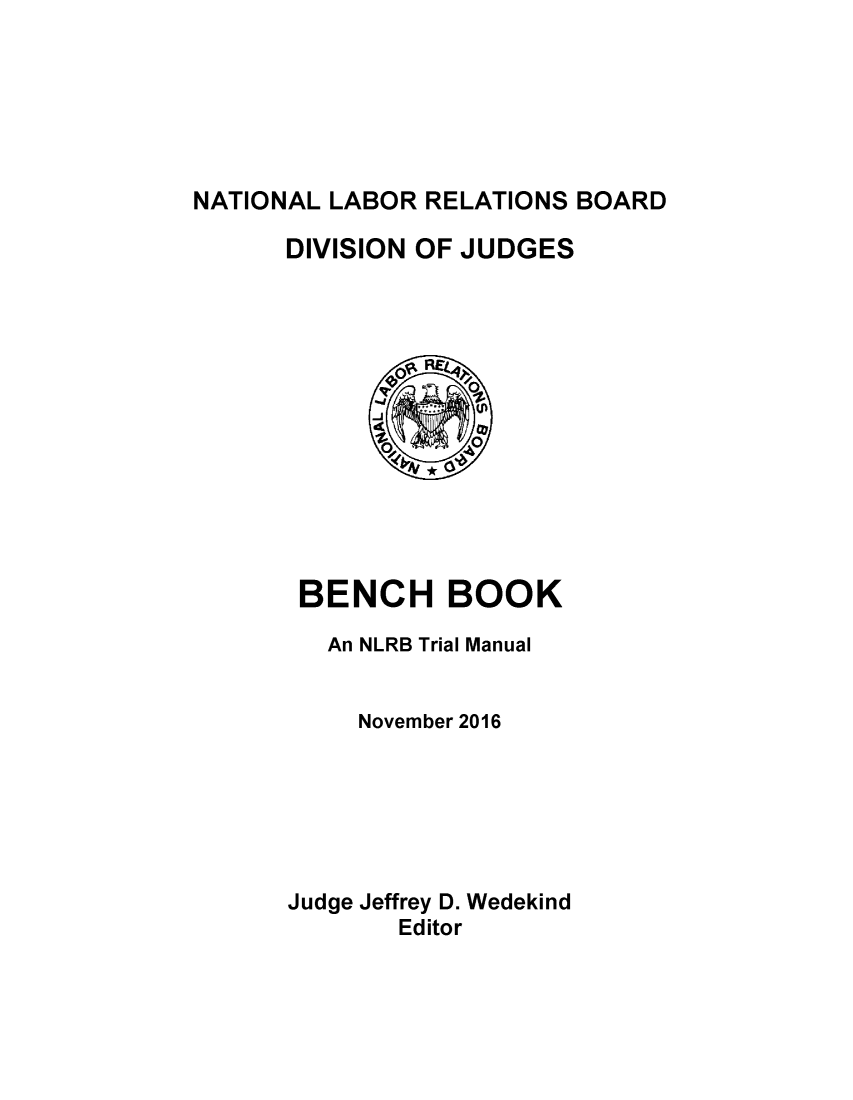 handle is hein.usfed/bencbk0001 and id is 1 raw text is: 






NATIONAL LABOR RELATIONS BOARD

      DIVISION OF JUDGES


BENCH BOOK

   An NLRB Trial Manual


     November 2016






Judge Jeffrey D. Wedekind
       Editor


