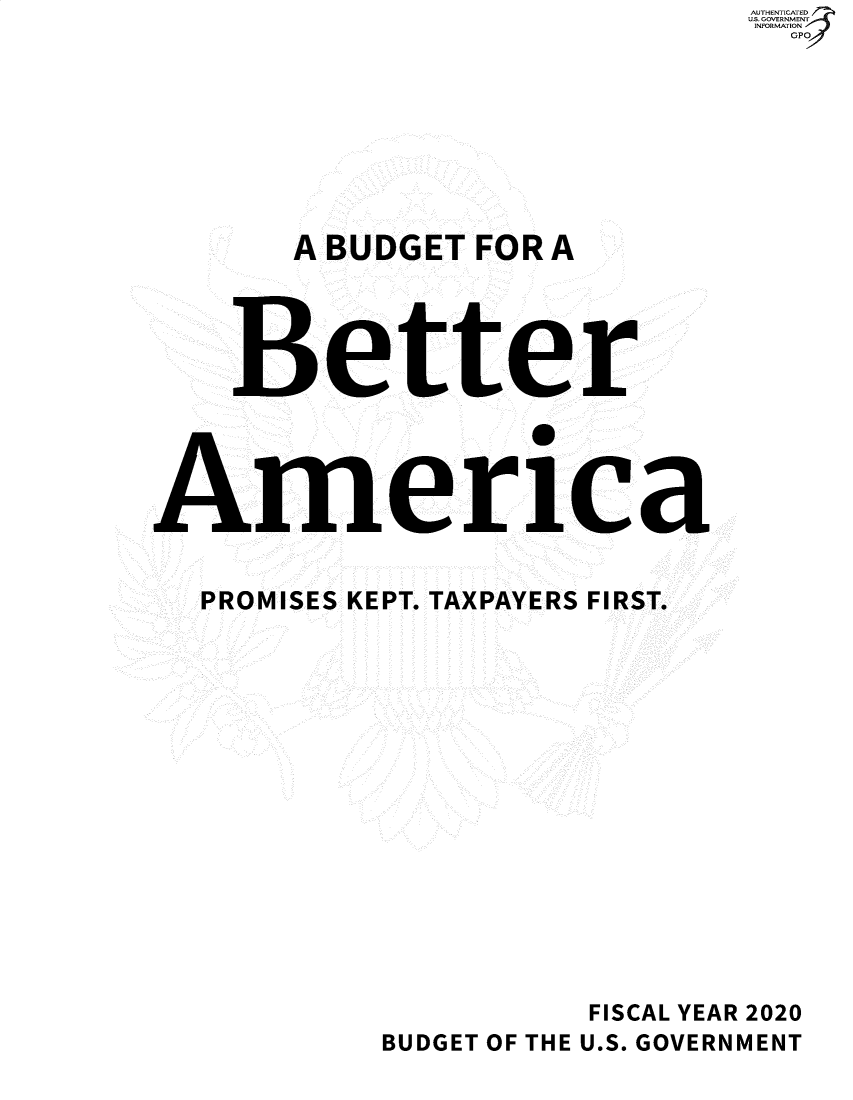 handle is hein.usfed/budusg000101 and id is 1 raw text is:                                AUTHENTICATED
                               US. GOVERNMENT
                               INFORMATION
                                 GP








       BUDGET FOR A




    Better




America


  PROMISES KEPT. TAXPAYERS FIRST.















                      FISCAL YEAR 2020
            BUDGET OF THE U.S. GOVERNMENT


