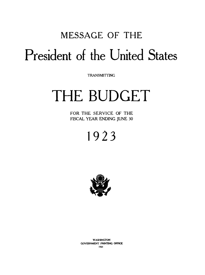 handle is hein.usfed/budusg0049 and id is 1 raw text is: MESSAGE OF THE

President of the United States
TRANSMITTING
THE BUDGET
FOR THE SERVICE OF THE
FISCAL YEAR ENDING JUNE 30

923

WASIWGTON
GOVERNMENT PRINTING OFFICE
1921


