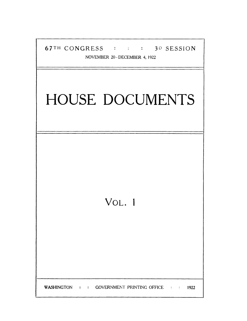 handle is hein.usfed/budusg0050 and id is 1 raw text is: 67TH CONGRESS           3D SESSION
NOVEMBER 20-DECEMBER 4, 1922
HOUSE DOCUMENTS
VOL. I

WASHINGTON   :  : GOVERNMENT PRINTING OFFICE    :  :  1922


