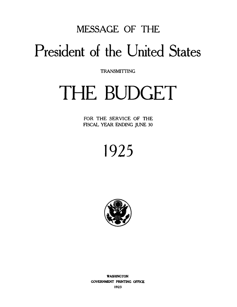 handle is hein.usfed/budusg0051 and id is 1 raw text is: MESSAGE OF THE

President of the United States
TRANSMITTING
THE BUDGET
FOR THE SERVICE OF THE
FISCAL YEAR ENDING JUNE 30
1925

WASHINGTON
GOVERNMENT PRINTING OFFICE
1923


