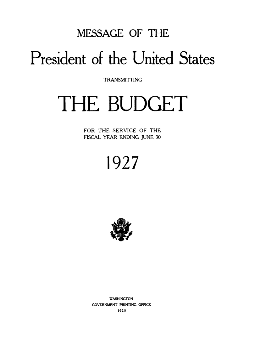 handle is hein.usfed/budusg0053 and id is 1 raw text is: MESSAGE OF THE
President of the United States
TRANSMITTING
THE BUDGET
FOR THE SERVICE OF THE
FISCAL YEAR ENDING JUNE 30
1927

WASHINGTON
GOVERNMENT PRINTING OFFICE
1925


