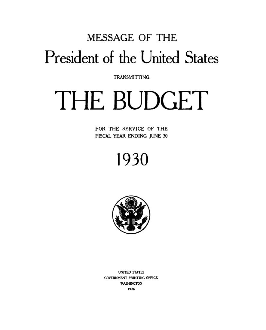 handle is hein.usfed/budusg0056 and id is 1 raw text is: MESSAGE OF THE

President of the United States
TRANSMITTING
THE BUDGET
FOR THE SERVICE OF THE
FISCAL YEAR ENDING JUNE 30
1930

UNITED STATES
GOVERNMENT PRINTING OFFICE
WASHINGTON
1928

1


