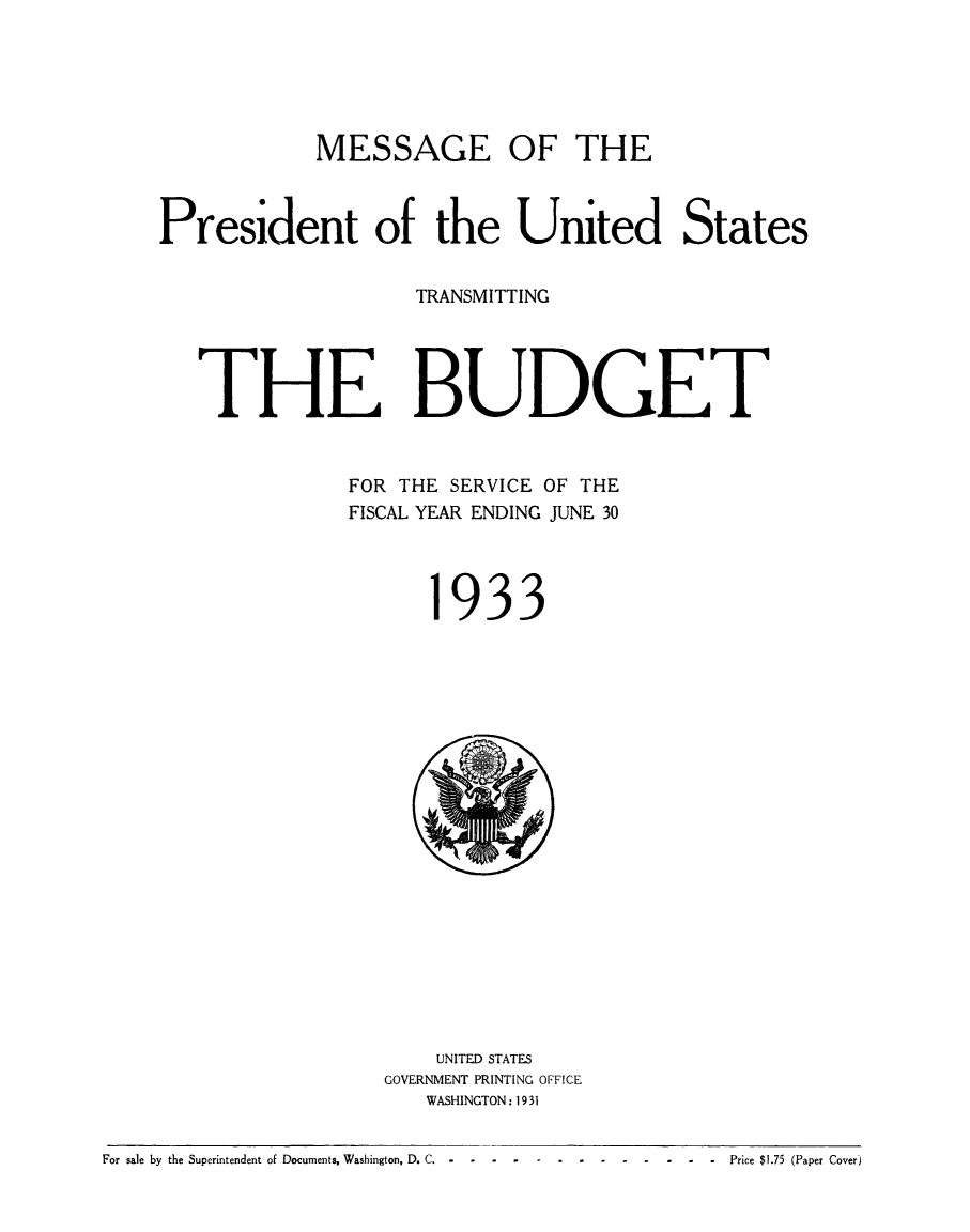 handle is hein.usfed/budusg0059 and id is 1 raw text is: MESSAGE OF THE
President of the United States
TRANSMITTING
THE BUDGET
FOR THE SERVICE OF THE
FISCAL YEAR ENDING JUNE 30

933

UNITED STATES
GOVERNMENT PRINTING OFFICE
WASHINGTON: 1931

For sale by the Superintendent of Documents, Washington, D. C ...            .-.-....             .  Price $1.75 (Paper Cover)


