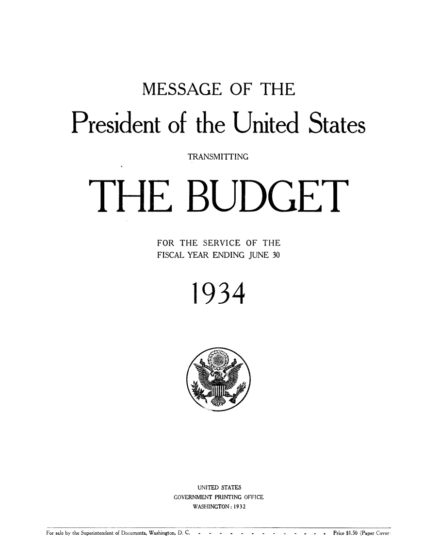 handle is hein.usfed/budusg0060 and id is 1 raw text is: MESSAGE OF THE
President of the United States
TRANSMITTING
THE BUDGET
FOR THE SERVICE OF THE
FISCAL YEAR ENDING JUNE 30

934

UNITED STATES
GOVERNMENT PRINTING OFFICE
WASHINGTON: 1932

For sale by the Superintendent of Documents, Washington, D. C.                                       -  -   -       Price $1.50 Paper Cover

For sale by the Superintendent of Documents, Washington, D. C.

....Price $1.50 (Paper Cover


