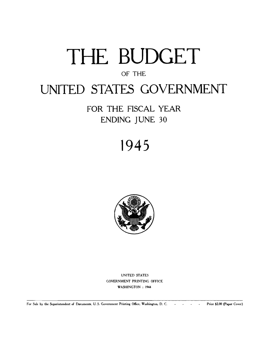 handle is hein.usfed/budusg0071 and id is 1 raw text is: THE BUDGET
OF THE
UNITED STATES GOVERNMENT
FOR THE FISCAL YEAR
ENDING JUNE 30

945

UNITED STATES
GOVERNMENT PRINTING OFFICE
WASHINGTON . 1944

For Sale by the Superintendent of Documents. U. S. Government Printing Office, Washington, D. C.                       Price $2.00 (Paper Cover)


