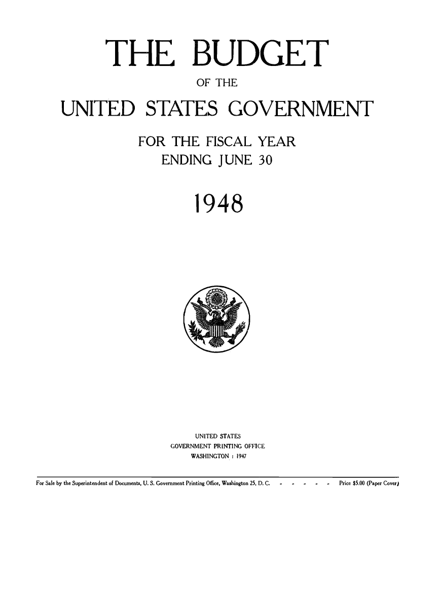 handle is hein.usfed/budusg0074 and id is 1 raw text is: THE BUDGET
OF THE
UNITED STATES GOVERNMENT
FOR THE FISCAL YEAR
ENDING JUNE 30

948

UNITED STATES
GOVERNMENT PRINTING OFFICE
WASHINGTON : 1947

For Sale by the Superintendent of Documents, U. S. Government Printing Office, Washington 25, D. C.

Price $5.00 (Paper Cover)


