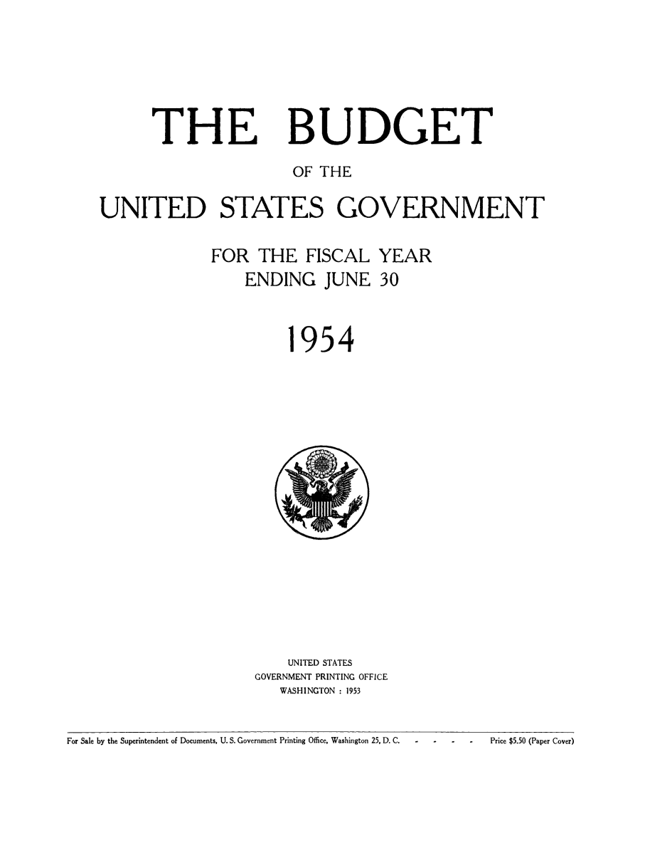 handle is hein.usfed/budusg0080 and id is 1 raw text is: THE

BUDGET

OF THE
UNITED STATES GOVERNMENT
FOR THE FISCAL YEAR
ENDING JUNE 30

954

UNITED STATES
GOVERNMENT PRINTING OFFICE
WASHINGTON : 1953

For Sale by the Superintendent of Documents, U. S. Government Printing Office. Washington 25, D. C.  -

Price $5.50 (Paper Cover)


