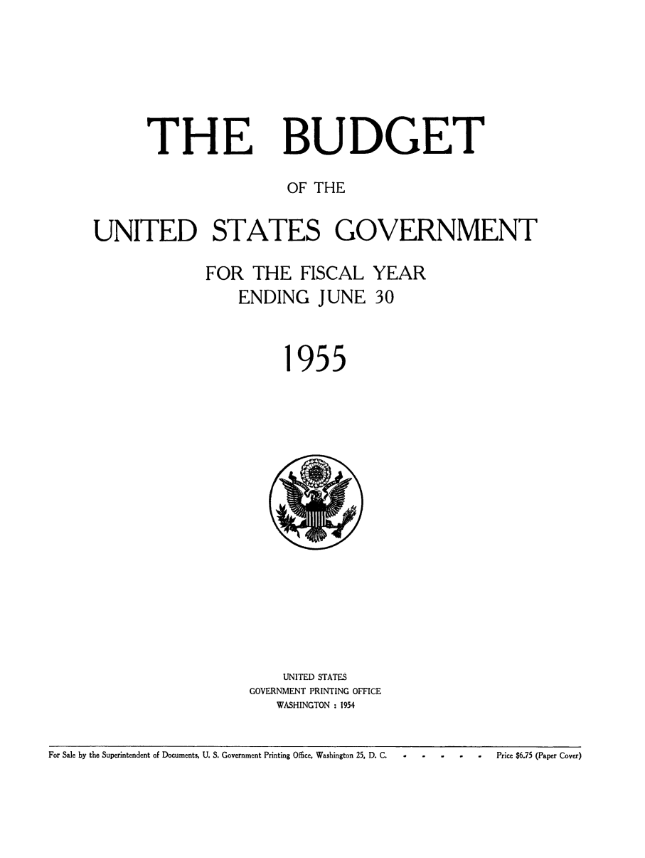 handle is hein.usfed/budusg0081 and id is 1 raw text is: THE

BUDGET

OF THE
UNITED STATES GOVERNMENT
FOR THE FISCAL YEAR
ENDING JUNE 30

955

UNITED STATES
GOVERNMENT PRINTING OFFICE
WASHINGTON : 1954

For Sale by the Superintendent of Documents, U. S. Government Printing Office, Washington 25, D. C.                           P

 - Price $6.75 (Paper Cover)



