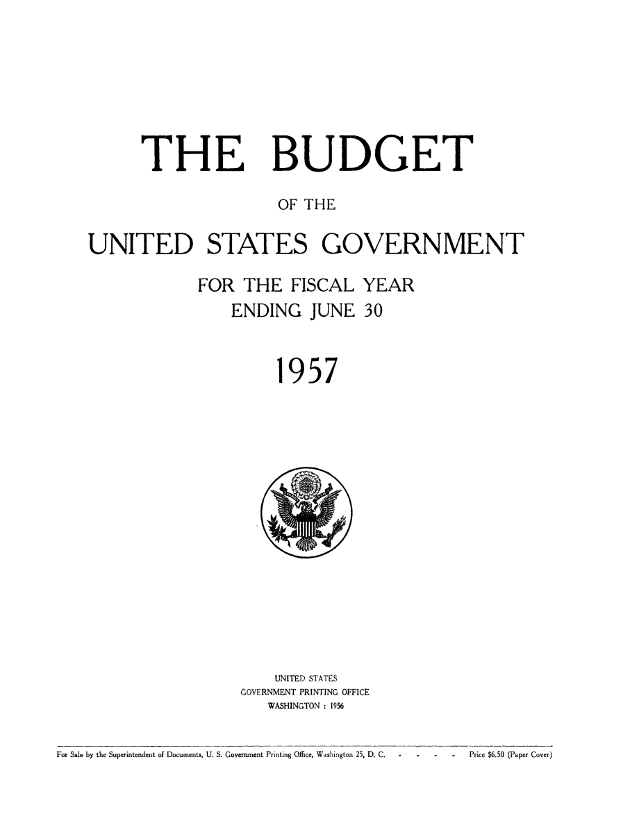 handle is hein.usfed/budusg0083 and id is 1 raw text is: THE

BUDGET

OF THE
UNITED STATES GOVERNMENT
FOR THE FISCAL YEAR
ENDING JUNE 30
1957

UNITED STATES
GOVERNMENT PRINTING OFFICE
WASHINGTON : 1956

For Sale by the Superintendent of Documents, U. S. Government Printing Office, Washington 25, D. C.  -                   Price $6.50 (Paper Cover)


