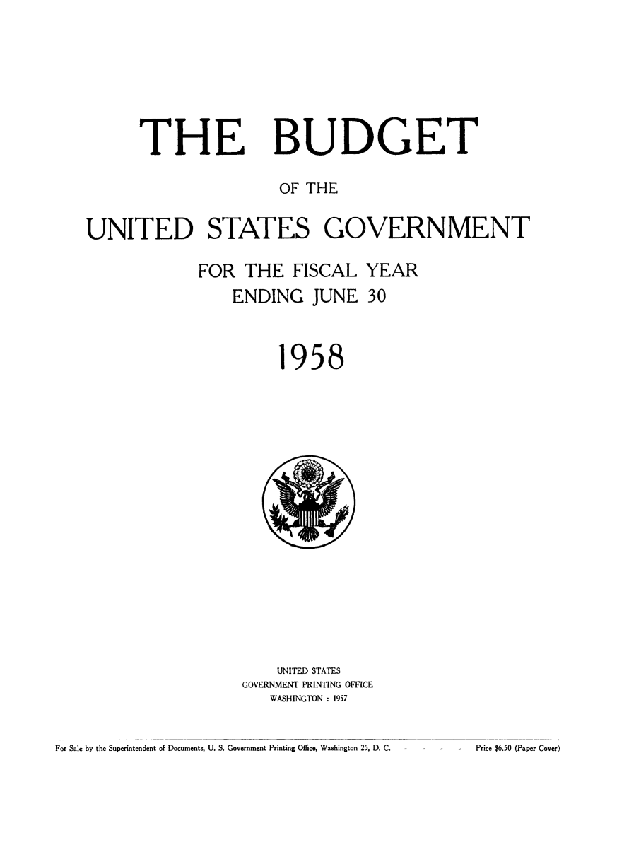 handle is hein.usfed/budusg0084 and id is 1 raw text is: THE

BUDGET

OF THE
UNITED STATES GOVERNMENT
FOR THE FISCAL YEAR
ENDING JUNE 30

958

UNITED STATES
GOVERNMENT PRINTING OFFICE
WASHINGTON : 1957

For Sale by the Superintendent of Documents, U. S. Government Printing Office, Washington 25. D. C.

Price $6.50 (Paper Cover)


