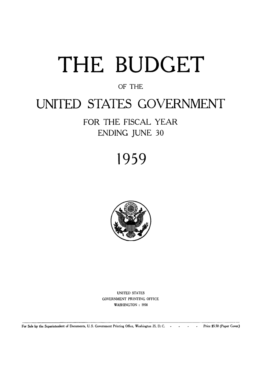 handle is hein.usfed/budusg0085 and id is 1 raw text is: THE

BUDGET

OF THE
UNITED STATES GOVERNMENT
FOR THE FISCAL YEAR
ENDING JUNE 30

959

UNITED STATES
GOVERNMENT PRINTING OFFICE
WASHINGTON : 1958

For Sale by the Superintendent of Documents, U. S. Government Printing Office, Washington 25, D. C.                          Price $5.50 (Paper Cover)


