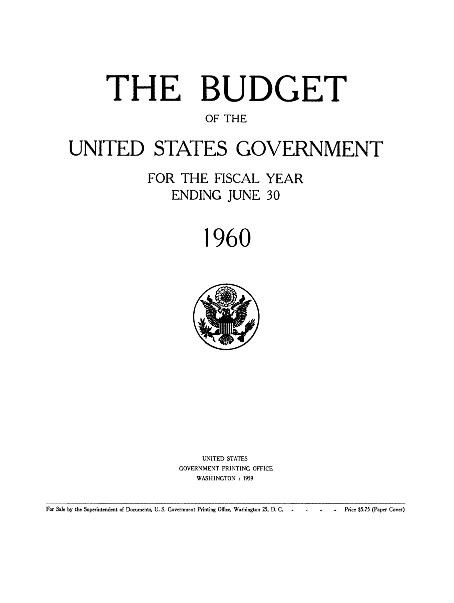 handle is hein.usfed/budusg0086 and id is 1 raw text is: THE

BUDGET

OF THE
UNITED STATES GOVERNMENT
FOR THE FISCAL YEAR
ENDING JUNE 30

960

UNITED STATES
GOVERNMENT PRINTING OFFICE
WASHINGTON : 1959

For Sale by the Superintendent of Documents, U. S. Government Printing Office, Washington 25, D. C.

Price $5.75 (Paper Cover)


