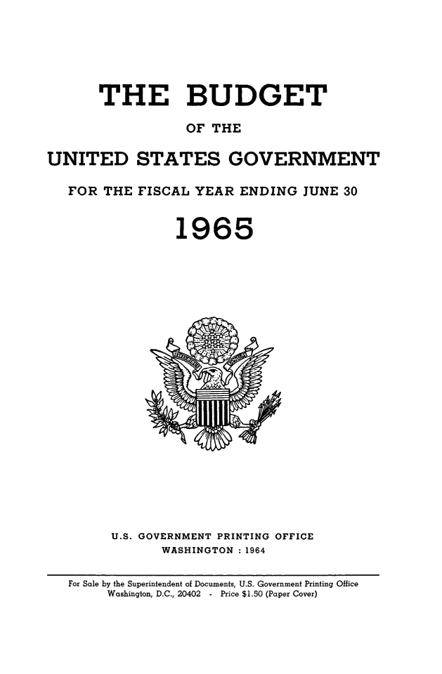 handle is hein.usfed/budusg0091 and id is 1 raw text is: THE BUDGET
OF THE
UNITED STATES GOVERNMENT
FOR THE FISCAL YEAR ENDING JUNE 30
1965

U.S. GOVERNMENT PRINTING OFFICE
WASHINGTON : 1964

For Sale by the Superintendent of Documents, U.S. Government Printing Office
Washington, D.C., 20402   Price $1.50 (Paper Cover)


