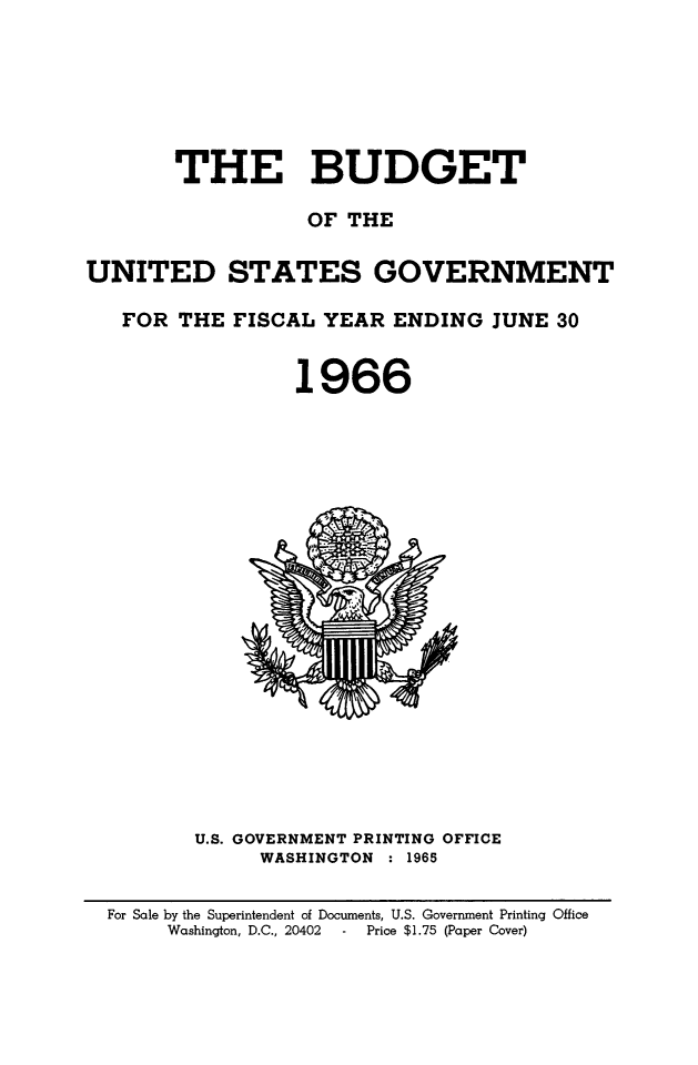 handle is hein.usfed/budusg0092 and id is 1 raw text is: THE BUDGET
OF THE
UNITED STATES GOVERNMENT
FOR THE FISCAL YEAR ENDING JUNE 30
1966

U.S. GOVERNMENT PRINTING OFFICE
WASHINGTON : 1965

For Sale by the Superintendent of Documents, U.S. Government Printing Office
Washington, D.C., 20402      Price $1.75 (Paper Cover)


