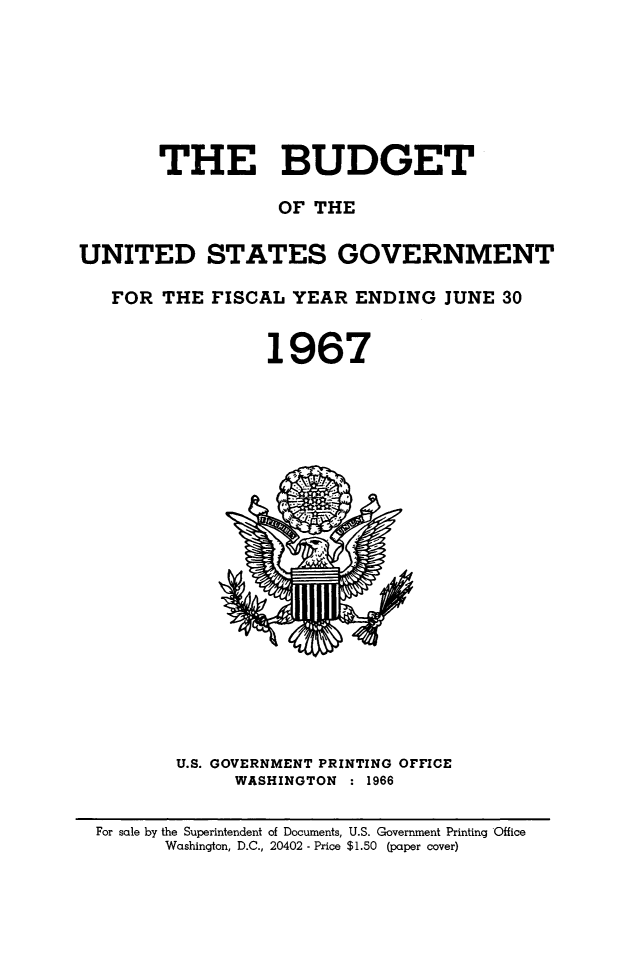 handle is hein.usfed/budusg0093 and id is 1 raw text is: THE BUDGET
OF THE
UNITED STATES GOVERNMENT
FOR THE FISCAL YEAR ENDING JUNE 30
1967

U.S. GOVERNMENT PRINTING OFFICE
WASHINGTON : 1966

For sale by the Superintendent of Documents, U.S. Government Printing Office
Washington, D.C., 20402 - Price $1.50 (paper cover)


