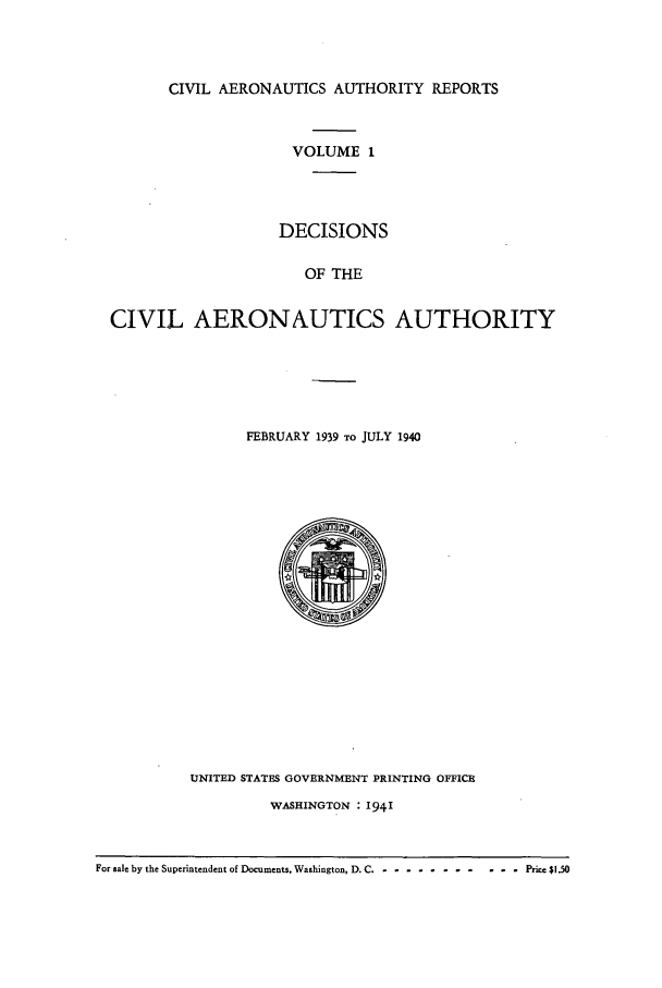 handle is hein.usfed/caero0001 and id is 1 raw text is: CIVIL AERONAUTICS AUTHORITY REPORTS
VOLUME 1
DECISIONS
OF THE
CIVIL AERONAUTICS AUTHORITY

FEBRUARY 1939 TO JULY 1940

UNITED STATES GOVERNMENT PRINTING OFFICE
WASHINGTON : 1941

For sale by the Superintendent of Documents, Washington, D. C .- -----------     Price $1.50


