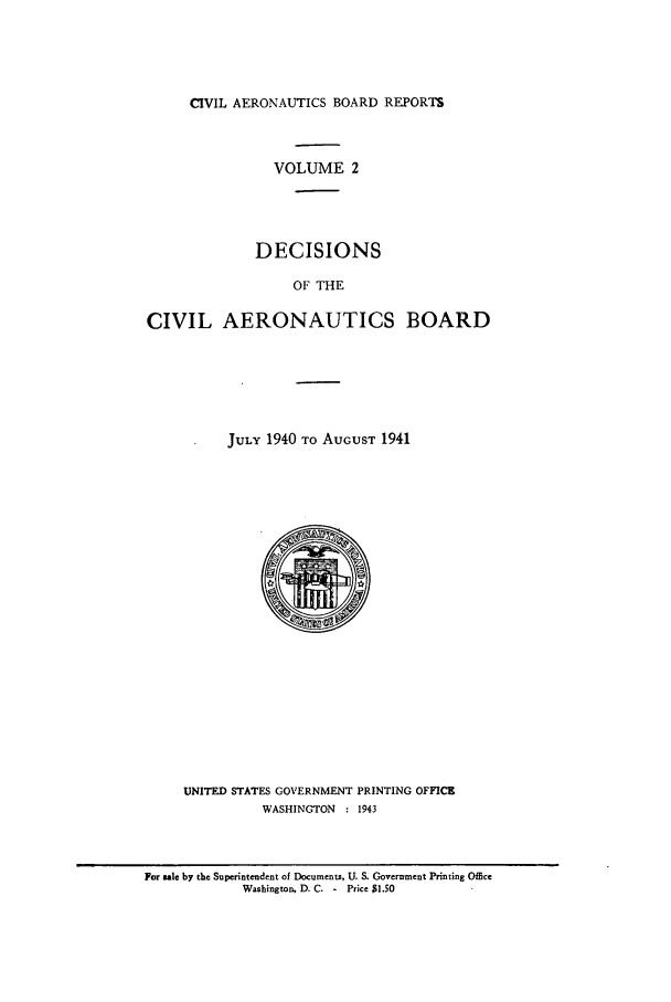handle is hein.usfed/caero0002 and id is 1 raw text is: CIVIL AERONAUTICS BOARD REPORTS

VOLUME 2
DECISIONS
OF THE
CIVIL AERONAUTICS BOARD

JULY 1940 TO AUGUST 1941

UNITED STATES GOVERNMENT PRINTING OFFICE
WASHINGTON : 1943

For sale by the Superintendent of Documents, U. S. Government Printing Office
Washington, D. C. - Price $1.50


