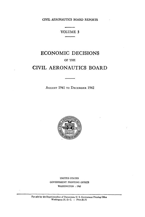 handle is hein.usfed/caero0003 and id is 1 raw text is: CIVIL AERONAUTICS BOARD REPORTS

VOLUME 3
ECONOMIC DECISIONS
OF THE
CIVIL AERONAUTICS BOARD

AUGUST 1941 TO DECEMBER 1942

UNITED STATES
GOVERNMENT PRINTING OFFICE
WASHINGTON : 1945

For 8ale by the Superintendent of Documents, U. S. Government Printing Office
Washington 25, D. C.    Price $1.75


