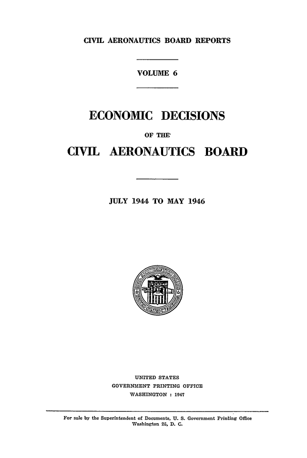 handle is hein.usfed/caero0006 and id is 1 raw text is: CIVIL AERONAUTICS BOARD REPORTS

VOLUME 6

ECONOMIC DECISIONS
OF THE'

CIVIL AERONAUTICS

BOARD

JULY 1944 TO MAY 1946
UNITED STATES
GOVERNMENT PRINTING OFFICE
WASHINGTON : 1947

For sale by the Superintendent of Documents, U. S. Government Printing Office
Wasbington 25, D. C.


