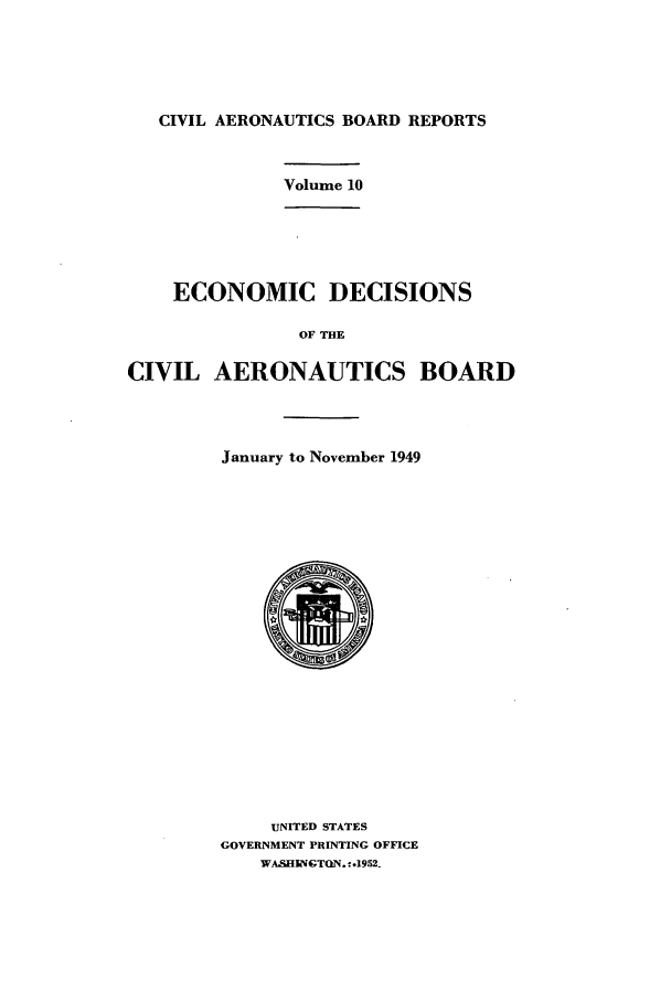 handle is hein.usfed/caero0010 and id is 1 raw text is: CIVIL AERONAUTICS BOARD REPORTS

Volume 10

ECONOMIC DECISIONS
OF THE
CIVIL AERONAUTICS BOARD

January to November 1949
UNITED STATES
GOVERNMENT PRINTING OFFICE
WA.SHIGTON. -.1952-


