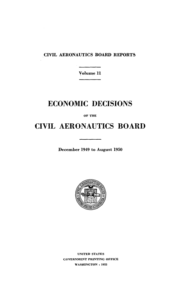 handle is hein.usfed/caero0011 and id is 1 raw text is: CIVIL AERONAUTICS BOARD REPORTS

Volume 11

ECONOMIC DECISIONS
OF THE
CIVIL AERONAUTICS BOARD

December 1949 to August 1950

UNITED STATES
GOVERNMENT PRINTING OFFICE
WASHINGTON :1953


