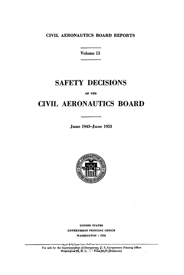 handle is hein.usfed/caero0013 and id is 1 raw text is: CIVIL AERONAUTICS BOARD REPORTS

Volume 13

SAFETY DECISIONS
OF THM
CIVIL AERONAUTICS BOARD

June 1943-June 1953
0I
UNITED STATES
GOVERNMENT PRINTING OFFICE
WASHINGTON : 1956

;- .--I ; '. o    ' -  II,-°  -
For sale by the Superintendent of Documents, 1J. S.( 7,ovrnment Printing Office
W ° .,°g    j, IV. -C.  -- 75.CB!ckm)


